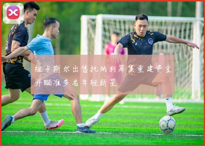 纽卡斯尔出售托纳利筹集重建资金并瞄准多名年轻新星