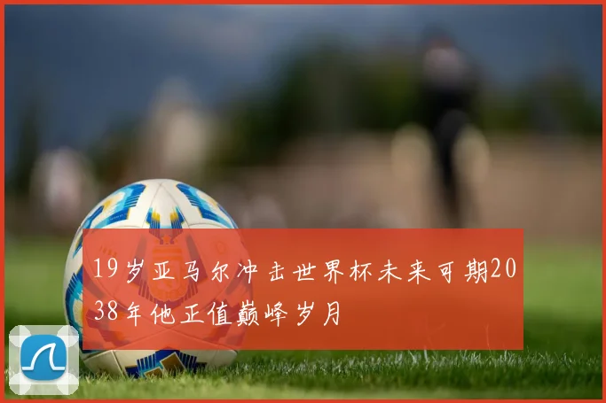 19岁亚马尔冲击世界杯未来可期2038年他正值巅峰岁月