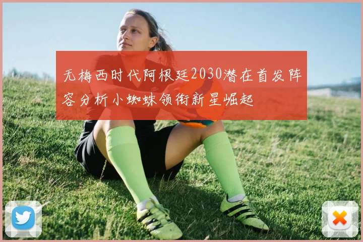 无梅西时代阿根廷2030潜在首发阵容分析小蜘蛛领衔新星崛起