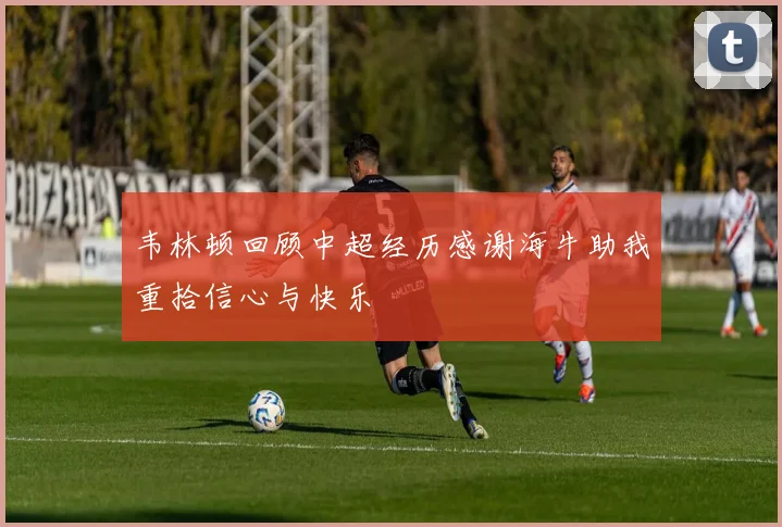 韦林顿回顾中超经历感谢海牛助我重拾信心与快乐