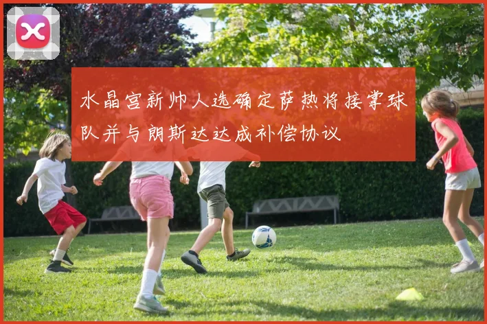 水晶宫新帅人选确定萨热将接掌球队并与朗斯达达成补偿协议