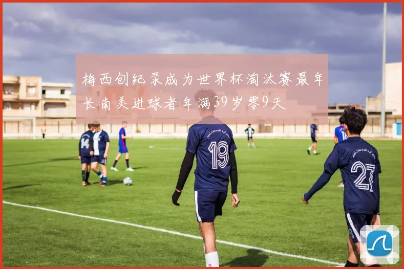 梅西创纪录成为世界杯淘汰赛最年长南美进球者年满39岁零9天