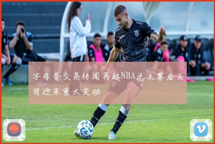 字母哥交易传闻再起NBA总决赛后或将迎来重大变动
