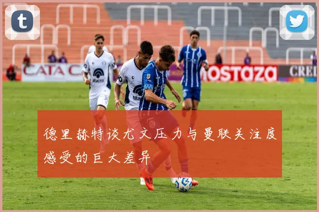 德里赫特谈尤文压力与曼联关注度感受的巨大差异