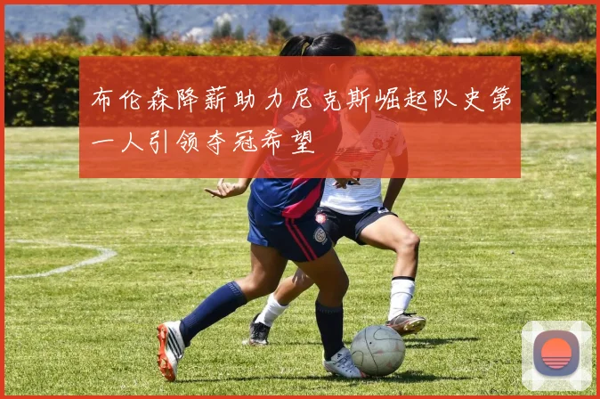 布伦森降薪助力尼克斯崛起队史第一人引领夺冠希望