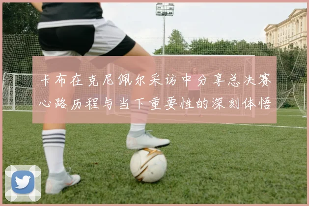 卡布在克尼佩尔采访中分享总决赛心路历程与当下重要性的深刻体悟