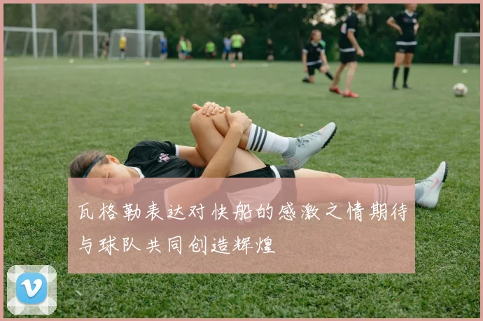 瓦格勒表达对快船的感激之情期待与球队共同创造辉煌