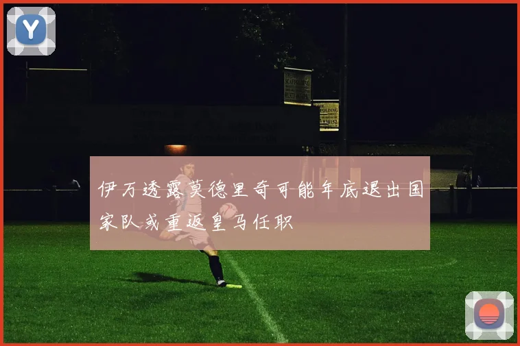 伊万透露莫德里奇可能年底退出国家队或重返皇马任职