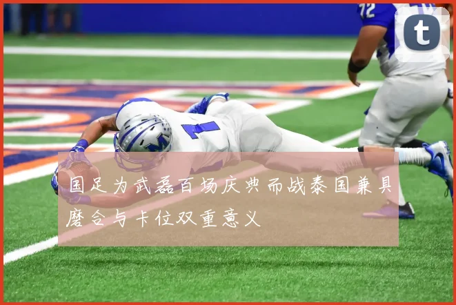 国足为武磊百场庆典而战泰国兼具磨合与卡位双重意义
