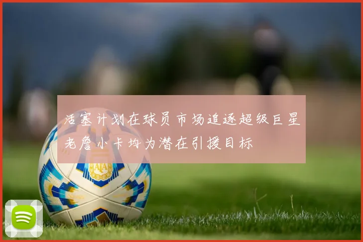 活塞计划在球员市场追逐超级巨星老詹小卡均为潜在引援目标