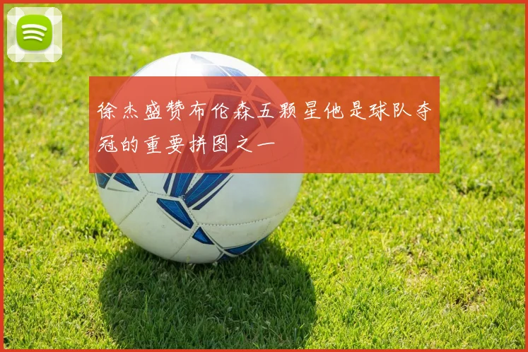 徐杰盛赞布伦森五颗星他是球队夺冠的重要拼图之一