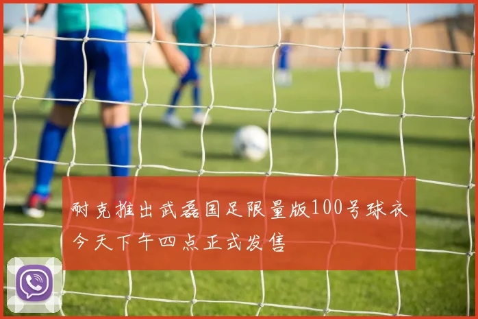 耐克推出武磊国足限量版100号球衣今天下午四点正式发售