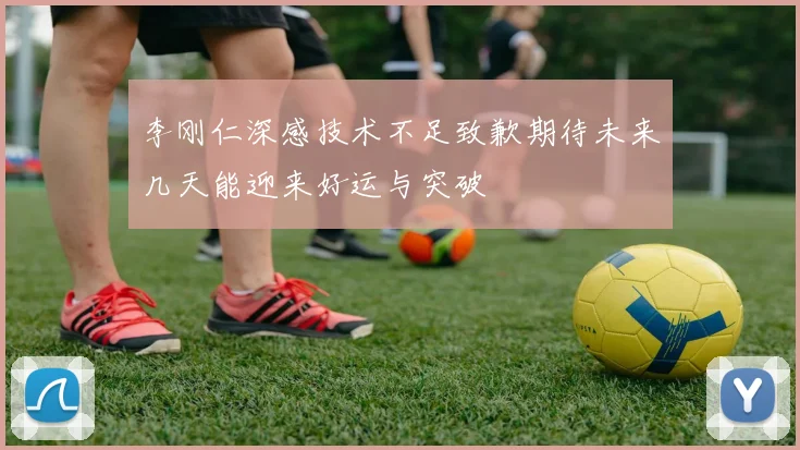 李刚仁深感技术不足致歉期待未来几天能迎来好运与突破