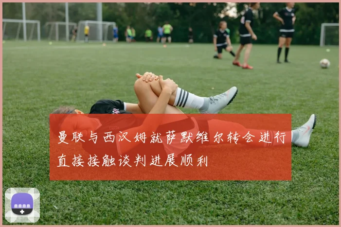 曼联与西汉姆就萨默维尔转会进行直接接触谈判进展顺利