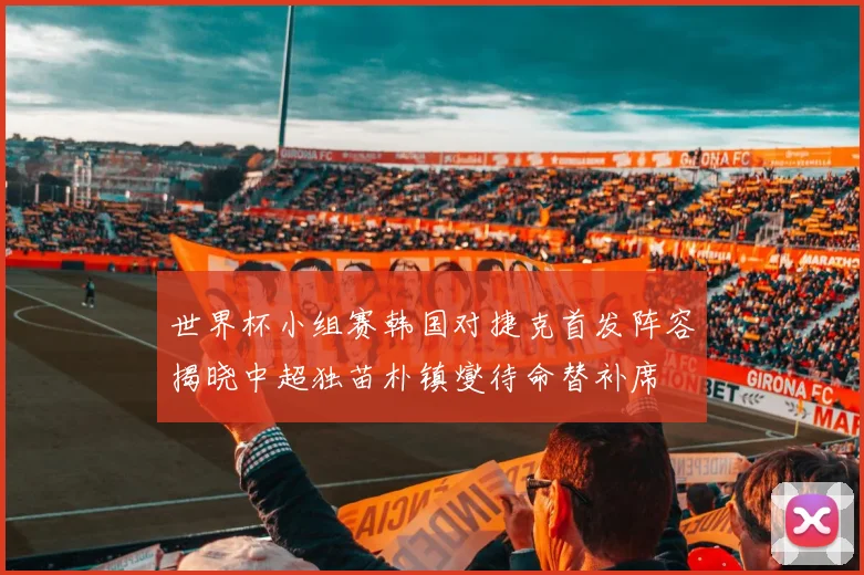 世界杯小组赛韩国对捷克首发阵容揭晓中超独苗朴镇燮待命替补席