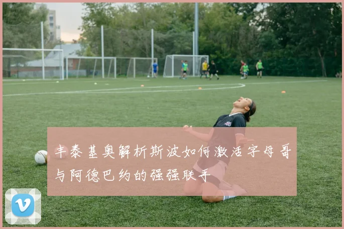 丰泰基奥解析斯波如何激活字母哥与阿德巴约的强强联手