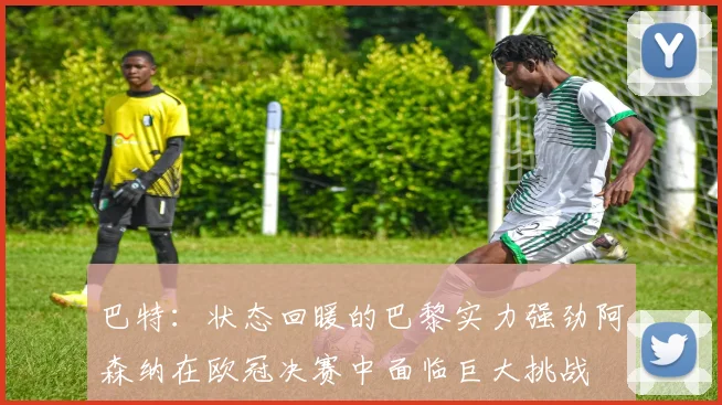 巴特：状态回暖的巴黎实力强劲阿森纳在欧冠决赛中面临巨大挑战
