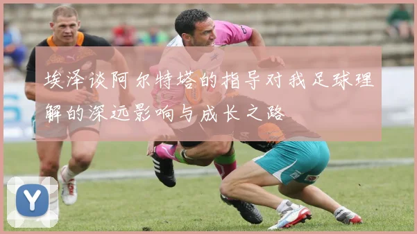 埃泽谈阿尔特塔的指导对我足球理解的深远影响与成长之路