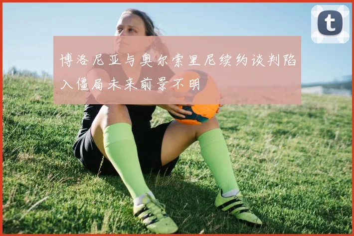 博洛尼亚与奥尔索里尼续约谈判陷入僵局未来前景不明