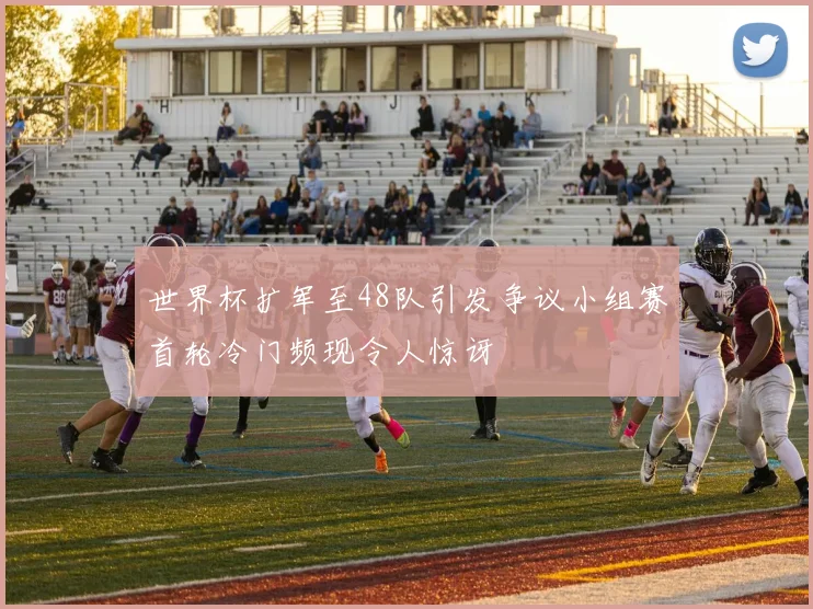 世界杯扩军至48队引发争议小组赛首轮冷门频现令人惊讶