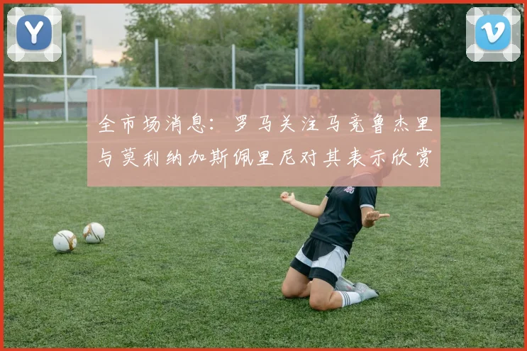 全市场消息：罗马关注马竞鲁杰里与莫利纳加斯佩里尼对其表示欣赏