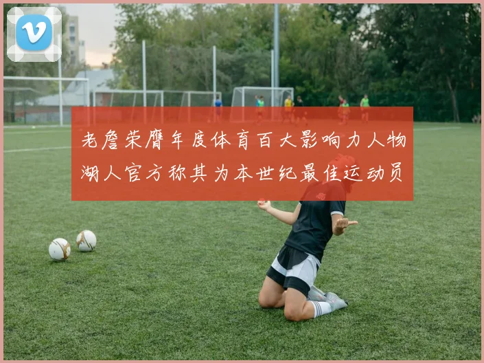 老詹荣膺年度体育百大影响力人物湖人官方称其为本世纪最佳运动员