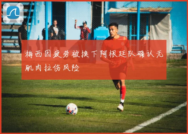 梅西因疲劳被换下阿根廷队确认无肌肉拉伤风险